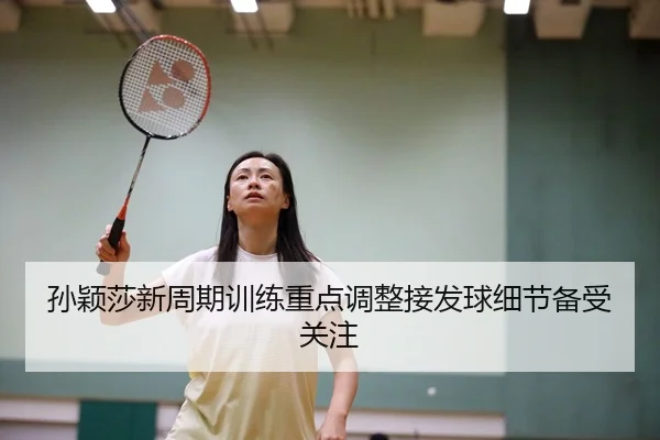 孙颖莎新周期训练重点调整接发球细节备受关注