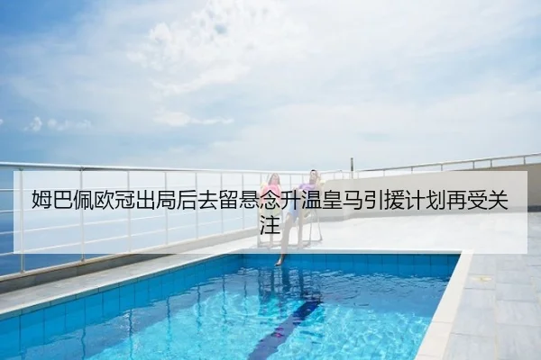 姆巴佩欧冠出局后去留悬念升温皇马引援计划再受关注