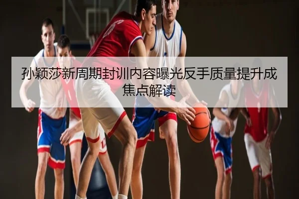 孙颖莎新周期封训内容曝光反手质量提升成焦点解读