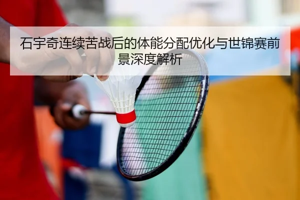 石宇奇连续苦战后的体能分配优化与世锦赛前景深度解析
