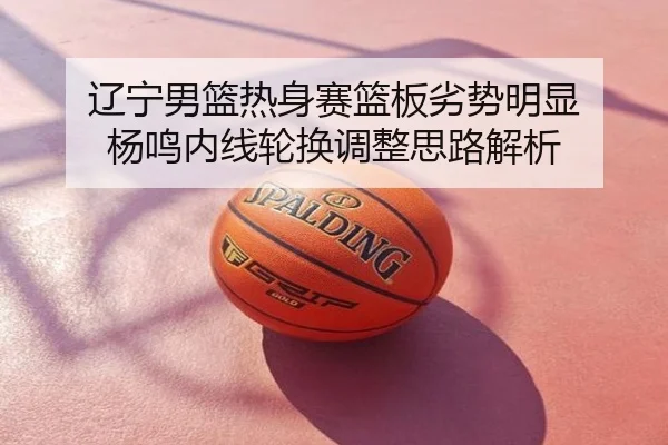 辽宁男篮热身赛篮板劣势明显 杨鸣内线轮换调整思路解析