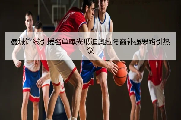 曼城锋线引援名单曝光瓜迪奥拉冬窗补强思路引热议