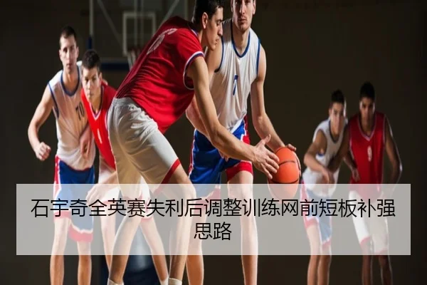 石宇奇全英赛失利后调整训练网前短板补强思路