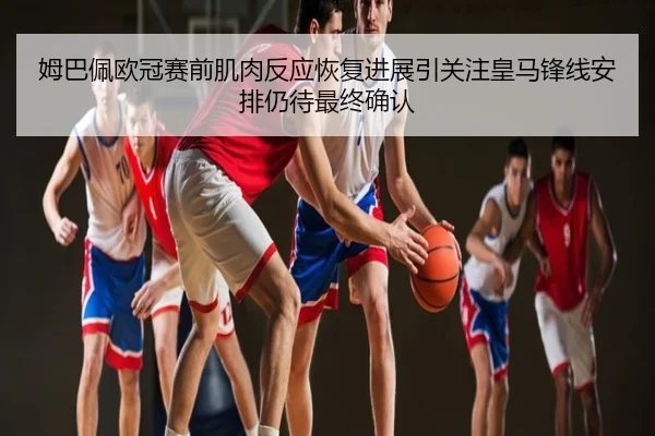 姆巴佩欧冠赛前肌肉反应恢复进展引关注皇马锋线安排仍待最终确认