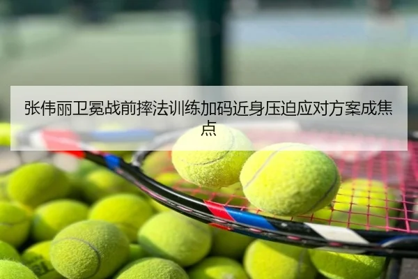 张伟丽卫冕战前摔法训练加码近身压迫应对方案成焦点