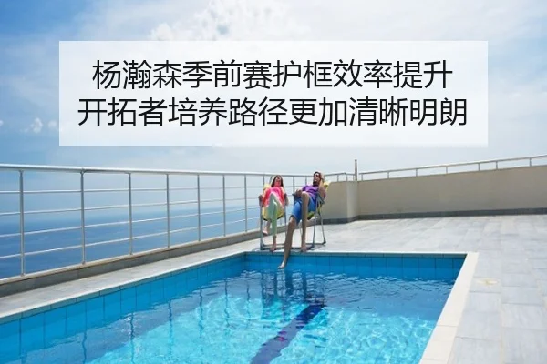 杨瀚森季前赛护框效率提升 开拓者培养路径更加清晰明朗